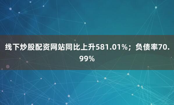 线下炒股配资网站同比上升581.01%；负债率70.99%