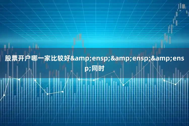 股票开户哪一家比较好&ensp;&ensp;&ensp;同时