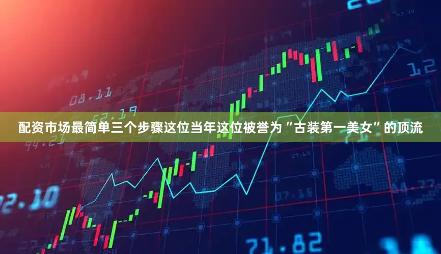 配资市场最简单三个步骤这位当年这位被誉为“古装第一美女”的顶流