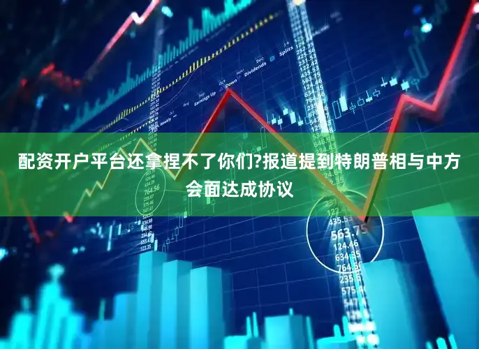 配资开户平台还拿捏不了你们?报道提到特朗普相与中方会面达成协议