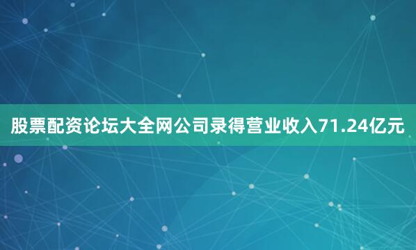 股票配资论坛大全网公司录得营业收入71.24亿元