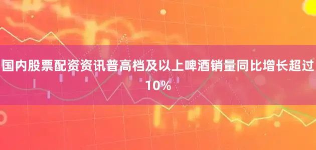 国内股票配资资讯普高档及以上啤酒销量同比增长超过10%