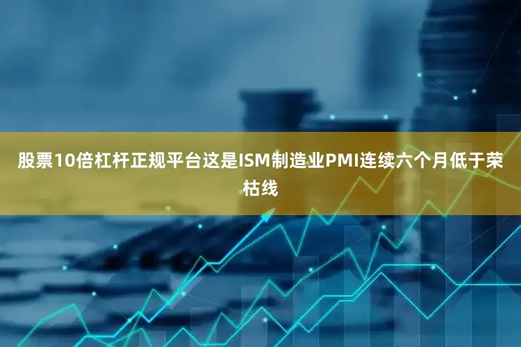 股票10倍杠杆正规平台这是ISM制造业PMI连续六个月低于荣枯线